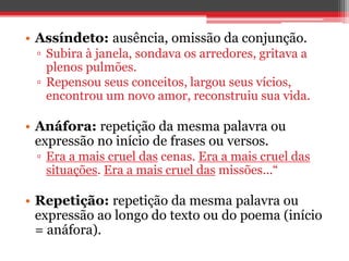• Assíndeto: ausência, omissão da conjunção. 
▫ Subira à janela, sondava os arredores, gritava a 
plenos pulmões. 
▫ Repensou seus conceitos, largou seus vícios, 
encontrou um novo amor, reconstruiu sua vida. 
• Anáfora: repetição da mesma palavra ou 
expressão no início de frases ou versos. 
▫ Era a mais cruel das cenas. Era a mais cruel das 
situações. Era a mais cruel das missões...“ 
• Repetição: repetição da mesma palavra ou 
expressão ao longo do texto ou do poema (início 
= anáfora). 
 