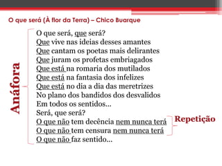 O que será (À flor da Terra) – Chico Buarque 
O que será, que será? 
Que vive nas ideias desses amantes 
Que cantam os poetas mais delirantes 
Que juram os profetas embriagados 
Que está na romaria dos mutilados 
Que está na fantasia dos infelizes 
Que está no dia a dia das meretrizes 
No plano dos bandidos dos desvalidos 
Em todos os sentidos... 
Será, que será? 
O que não tem decência nem nunca terá 
O que não tem censura nem nunca terá 
O que não faz sentido... 
Anáfora 
Repetição 
 