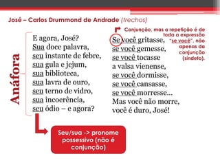 José – Carlos Drummond de Andrade (trechos) 
Se você gritasse, 
se você gemesse, 
se você tocasse 
a valsa vienense, 
se você dormisse, 
se você cansasse, 
se você morresse… 
Mas você não morre, 
você é duro, José! 
Anáfora 
E agora, José? 
Sua doce palavra, 
seu instante de febre, 
sua gula e jejum, 
sua biblioteca, 
sua lavra de ouro, 
seu terno de vidro, 
sua incoerência, 
seu ódio – e agora? 
Seu/sua -> pronome 
possessivo (não é 
conjunção) 
Conjunção, mas a repetição é de 
toda a expressão 
“se você”, não 
apenas da 
conjunção 
(síndeto). 
 