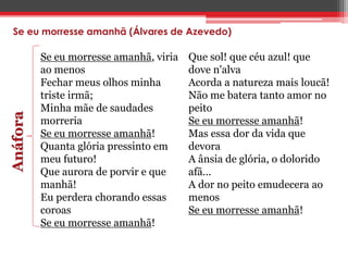 Se eu morresse amanhã (Álvares de Azevedo) 
Se eu morresse amanhã, viria 
ao menos 
Fechar meus olhos minha 
triste irmã; 
Minha mãe de saudades 
morreria 
Se eu morresse amanhã! 
Quanta glória pressinto em 
meu futuro! 
Que aurora de porvir e que 
manhã! 
Eu perdera chorando essas 
coroas 
Se eu morresse amanhã! 
Anáfora 
Que sol! que céu azul! que 
dove n'alva 
Acorda a natureza mais loucã! 
Não me batera tanto amor no 
peito 
Se eu morresse amanhã! 
Mas essa dor da vida que 
devora 
A ânsia de glória, o dolorido 
afã... 
A dor no peito emudecera ao 
menos 
Se eu morresse amanhã! 
 