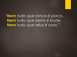 “Nem tudo que ronca é porco, 
Nem tudo que berra é bode, 
Nem tudo que reluz é ouro.”
 