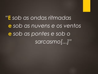 “E sob as ondas ritmadas
e sob as nuvens e os ventos
e sob as pontes e sob o
sarcasmo[...]”
 