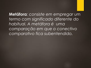 Metáfora: consiste em empregar um
termo com significado diferente do
habitual. A metáfora é uma
comparação em que o conectivo
comparativo fica subentendido.
 