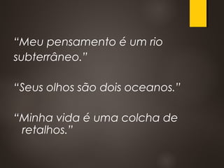 “Meu pensamento é um rio
subterrâneo.”
“Seus olhos são dois oceanos.”
“Minha vida é uma colcha de
retalhos.”
 