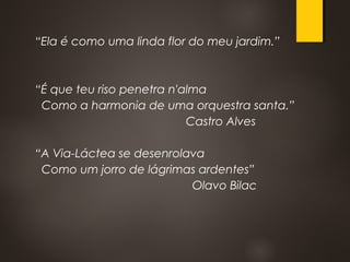 “Ela é como uma linda flor do meu jardim.”
“É que teu riso penetra n'alma
Como a harmonia de uma orquestra santa.”
Castro Alves
“A Via-Láctea se desenrolava
Como um jorro de lágrimas ardentes”
Olavo Bilac
 