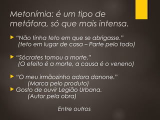Metonímia: é um tipo de
metáfora, só que mais intensa.
 “Não tinha teto em que se abrigasse.”
(teto em lugar de casa – Parte pelo todo)
 “Sócrates tomou a morte.”
(O efeito é a morte, a causa é o veneno)
 “O meu irmãozinho adora danone.”
(Marca pelo produto)
 Gosto de ouvir Legião Urbana.
(Autor pela obra)
Entre outros
 