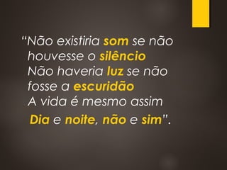 “Não existiria som se não
houvesse o silêncio
Não haveria luz se não
fosse a escuridão
A vida é mesmo assim
Dia e noite, não e sim”.
 