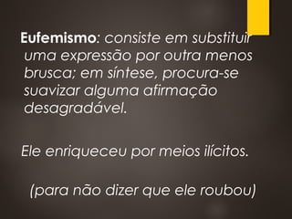 Eufemismo: consiste em substituir
uma expressão por outra menos
brusca; em síntese, procura-se
suavizar alguma afirmação
desagradável.
Ele enriqueceu por meios ilícitos.
(para não dizer que ele roubou)
 