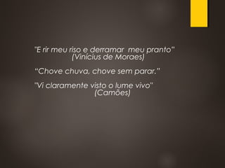 "E rir meu riso e derramar meu pranto”
(Vinícius de Moraes)
“Chove chuva, chove sem parar.”
"Vi claramente visto o lume vivo"
(Camões)
 