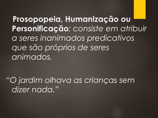 Prosopopeia, Humanização ou
Personificação: consiste em atribuir
a seres inanimados predicativos
que são próprios de seres
animados.
“O jardim olhava as crianças sem
dizer nada.”
 