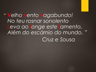 “ Velho vento vagabundo! 
No teu rosnar sonolento 
Leva ao longe este lamento, 
Além do escárnio do mundo. ”
Cruz e Sousa
 