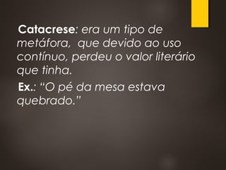 Catacrese: era um tipo de
metáfora, que devido ao uso
contínuo, perdeu o valor literário
que tinha.
Ex.: “O pé da mesa estava
quebrado.”
 
