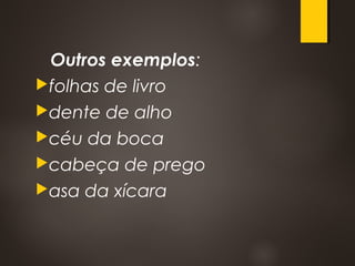 Outros exemplos:
folhas de livro 
dente de alho 
céu da boca 
cabeça de prego
asa da xícara 
 