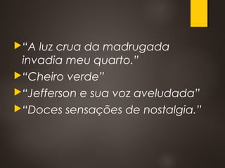 “A luz crua da madrugada
invadia meu quarto.”
“Cheiro verde”
“Jefferson e sua voz aveludada”
“Doces sensações de nostalgia.”
 