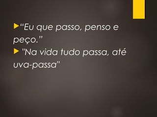 “Eu que passo, penso e
peço.”
 "Na vida tudo passa, até
uva-passa"
 