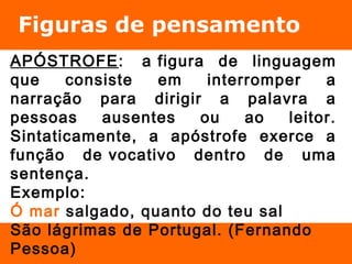 Figuras de pensamento 
APÓSTROFE: a figura de linguagem 
que consiste em interromper a 
narração para dirigir a palavra a 
pessoas ausentes ou ao leitor. 
Sintaticamente, a apóstrofe exerce a 
função de vocativo dentro de uma 
sentença. 
Exemplo: 
Ó mar salgado, quanto do teu sal 
São lágrimas de Portugal. (Fernando 
Pessoa) 
 