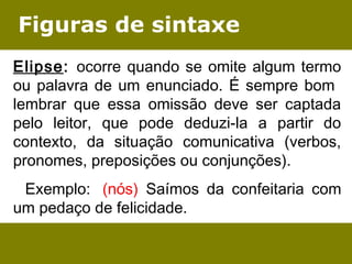 Figuras de sintaxe 
Elipse: ocorre quando se omite algum termo 
ou palavra de um enunciado. É sempre bom 
lembrar que essa omissão deve ser captada 
pelo leitor, que pode deduzi-la a partir do 
contexto, da situação comunicativa (verbos, 
pronomes, preposições ou conjunções). 
Exemplo: (nós) Saímos da confeitaria com 
um pedaço de felicidade. 
 
