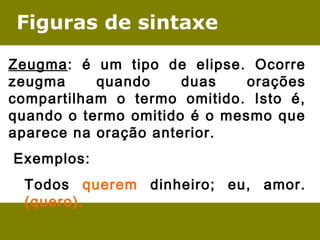 Figuras de sintaxe 
Zeugma: é um tipo de elipse. Ocorre 
zeugma quando duas orações 
compartilham o termo omitido. Isto é, 
quando o termo omitido é o mesmo que 
aparece na oração anterior. 
Exemplos: 
Todos querem dinheiro; eu, amor. 
(quero). 
 