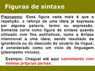 Figuras de sintaxe 
Pleonasmo: Essa figura nada mais é que a 
repetição, o reforço de uma ideia já expressa 
por alguma palavra, termo ou expressão. 
Somente corre como figura de sintaxe quando 
utilizado com fins estilísticos, como a ênfase 
intencional a uma ideia; sendo resultado da 
ignorância ou do descuido do usuário da língua, 
é considerado como um vício de linguagem 
(pleonasmo vicioso). 
Exemplo: Cheguei até aqui caminhando com 
minhas próprias pernas. 
 
