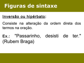 Figuras de sintaxe 
Inversão ou hipérbato: 
Consiste na alteração da ordem direta dos 
termos na oração. 
Ex.: "Passarinho, desisti de ter." 
(Rubem Braga) 
 