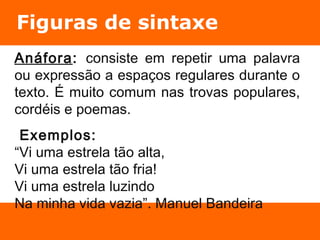 Figuras de sintaxe 
Anáfora: consiste em repetir uma palavra 
ou expressão a espaços regulares durante o 
texto. É muito comum nas trovas populares, 
cordéis e poemas. 
Exemplos: 
“Vi uma estrela tão alta, 
Vi uma estrela tão fria! 
Vi uma estrela luzindo 
Na minha vida vazia”. Manuel Bandeira 
 