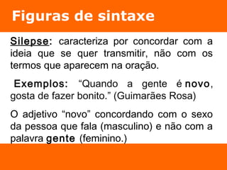 Figuras de sintaxe 
Silepse: caracteriza por concordar com a 
ideia que se quer transmitir, não com os 
termos que aparecem na oração. 
Exemplos: “Quando a gente é novo, 
gosta de fazer bonito.” (Guimarães Rosa) 
O adjetivo “novo” concordando com o sexo 
da pessoa que fala (masculino) e não com a 
palavra gente (feminino.) 
 