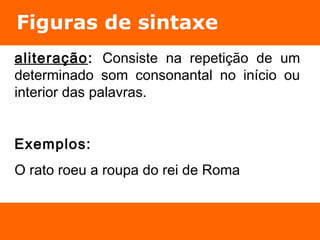 Figuras de sintaxe 
aliteração: Consiste na repetição de um 
determinado som consonantal no início ou 
interior das palavras. 
Exemplos: 
O rato roeu a roupa do rei de Roma 
 