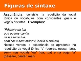 Figuras de sintaxe 
Assonância: consiste na repetição da vogal 
tônica ou vocábulos com consoantes iguais e 
vogais distintas. Exemplos: 
“Pássaro da lua 
que queres cantar 
nessa terra tua 
sem flor e sem mar?” (Cecília Meireles) 
Nesses versos, a assonância se apresenta na 
repetição da vogal tônica “e” (queres, nessa, terra, 
sem), nas vogais “ua” (lua, tua) e na vogal “a” 
(pássaro, cantar, mar). 
 