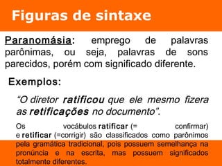 Figuras de sintaxe 
Paranomásia: emprego de palavras 
parônimas, ou seja, palavras de sons 
parecidos, porém com significado diferente. 
Exemplos: 
“O diretor ratificou que ele mesmo fizera 
as retificações no documento”. 
Os vocábulos ratificar (= confirmar) 
e retificar (=corrigir) são classificados como parônimos 
pela gramática tradicional, pois possuem semelhança na 
pronúncia e na escrita, mas possuem significados 
totalmente diferentes. 
 