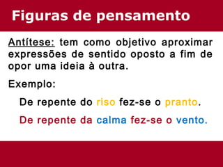 Figuras de pensamento 
Antítese: tem como objetivo aproximar 
expressões de sentido oposto a fim de 
opor uma ideia à outra. 
Exemplo: 
De repente do riso fez-se o pranto. 
De repente da calma fez-se o vento. 
 