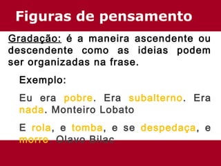 Figuras de pensamento 
Gradação: é a maneira ascendente ou 
descendente como as ideias podem 
ser organizadas na frase. 
Exemplo: 
Eu era pobre. Era subalterno. Era 
nada. Monteiro Lobato 
E rola, e tomba, e se despedaça, e 
morre. Olavo Bilac 
 