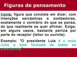 Figuras de pensamento 
Ironia: figura que consiste em dizer, com 
intenções sarcásticas e zombadoras, 
exatamente o contrário do que se pensa, 
do que realmente se quer afirmar. Exige, 
em alguns casos, bastante perícia por 
parte do receptor (leitor ou ouvinte). 
Exemplo: “O presidente Lula é o mais 
culto e bem formado de todos os 
presidentes” 
 