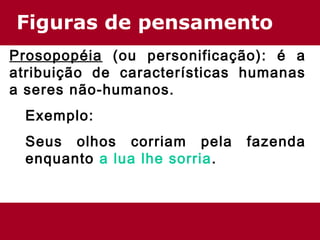 Figuras de pensamento 
Prosopopéia (ou personificação): é a 
atribuição de características humanas 
a seres não-humanos. 
Exemplo: 
Seus olhos corriam pela fazenda 
enquanto a lua lhe sorria. 
 