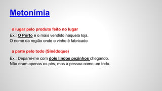 Metonímia
o lugar pelo produto feito no lugar
Ex.: O Porto é o mais vendido naquela loja.
O nome da região onde o vinho é fabricado
a parte pelo todo (Sinédoque)
Ex.: Deparei-me com dois lindos pezinhos chegando.
Não eram apenas os pés, mas a pessoa como um todo.
 
