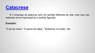 Catacrese
É o emprego de palavras com um sentido diferente do real, mas cujo uso
reiterado torna imperceptível o sentido figurado.
Exemplo:
“O pé da mesa”, “A perna da calça”, “Embarcar no avião”, etc.
 