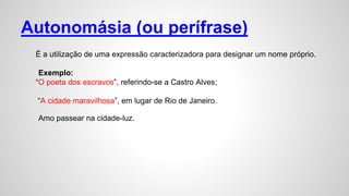 Autonomásia (ou perífrase)
É a utilização de uma expressão caracterizadora para designar um nome próprio.
Exemplo:
“O poeta dos escravos”, referindo-se a Castro Alves;
“A cidade maravilhosa”, em lugar de Rio de Janeiro.
Amo passear na cidade-luz.
 