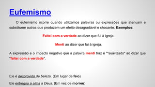 Eufemismo
O eufemismo ocorre quando utilizamos palavras ou expressões que atenuam e
substituem outras que produzem um efeito desagradável e chocante. Exemplos:
Faltei com a verdade ao dizer que fui à igreja.
Menti ao dizer que fui à igreja.
A expressão e o impacto negativo que a palavra menti traz é ""suavizado" ao dizer que
"faltei com a verdade".
Ele é desprovido de beleza. (Em lugar de feio)
Ele entregou a alma a Deus. (Em vez de morreu)
 