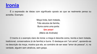 Ironia
É a expressão de ideias com significado oposto ao que se realmente pensa ou
acredita. Exemplo:
Moça linda, bem tratada,
Três séculos de família,
Burra como uma porta:
Um amor!
(Mário de Andrade)
O trecho é o exemplo claro de ironia: a moça é descrita como, bonita e bem tratada,
tradicional, conservadora (é de família) e burra. O destaque em "um amor", apoiando-se
na descrição da moça, mostra que ela, ao contrário de ser esse "amor de pessoa", é, na
verdade, alguém sem atrativos, sem graça.
 