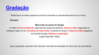 Gradação
Nesta figura as ideias aparecem de forma crescente ou decrescente dentro de um texto.
Exemplo:
Meia noite em ponto em Xangai
A mulher foi-se encolhendo, agarrada aos braços da poltrona. Cravou o olhar esgazeado no
retângulo negro do céu. Encolheu-se mais ainda, cruzando os braços. Limpou as mãos pegajosas
no brocado da bata. Susteve a respiração.
(Lygia Fagundes Telles)
Aqui a gradação crescente vem trazendo uma ideia da sensação do medo que vai aumentando.
 