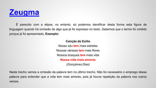 Zeugma
É parecido com a elipse, no entanto, só podemos identificar desta forma esta figura de
linguagem quando há omissão de algo que já foi expresso no texto. Sabemos que o termo foi omitido
porque já foi apresentado. Exemplo:
Canção do Exílio
Nosso céu tem mais estrelas
Nossas várzeas tem mais flores
Nossos bosques tem mais vida
Nossa vida mais amores
(Gonçalves Dias)
Neste trecho vemos a omissão da palavra tem no último trecho. Não foi necessário o emprego dessa
palavra para entender que a vida tem mais amores, pois já houve repetição da palavra nos outros
versos.
 