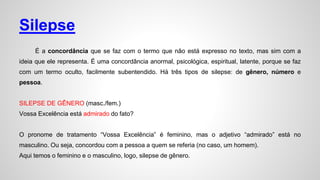Silepse
É a concordância que se faz com o termo que não está expresso no texto, mas sim com a
ideia que ele representa. É uma concordância anormal, psicológica, espiritual, latente, porque se faz
com um termo oculto, facilmente subentendido. Há três tipos de silepse: de gênero, número e
pessoa.
SILEPSE DE GÊNERO (masc./fem.)
Vossa Excelência está admirado do fato?
O pronome de tratamento “Vossa Excelência” é feminino, mas o adjetivo “admirado” está no
masculino. Ou seja, concordou com a pessoa a quem se referia (no caso, um homem).
Aqui temos o feminino e o masculino, logo, silepse de gênero.
 