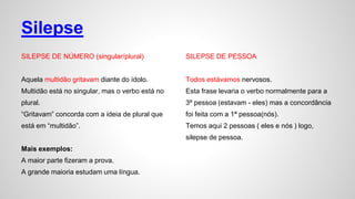 Silepse
SILEPSE DE NÚMERO (singular/plural)
Aquela multidão gritavam diante do ídolo.
Multidão está no singular, mas o verbo está no
plural.
“Gritavam” concorda com a ideia de plural que
está em “multidão”.
Mais exemplos:
A maior parte fizeram a prova.
A grande maioria estudam uma língua.
SILEPSE DE PESSOA
Todos estávamos nervosos.
Esta frase levaria o verbo normalmente para a
3ª pessoa (estavam - eles) mas a concordância
foi feita com a 1ª pessoa(nós).
Temos aqui 2 pessoas ( eles e nós ) logo,
silepse de pessoa.
 