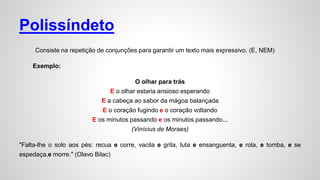 Polissíndeto
Consiste na repetição de conjunções para garantir um texto mais expressivo. (E, NEM)
Exemplo:
O olhar para trás
E o olhar estaria ansioso esperando
E a cabeça ao sabor da mágoa balançada
E o coração fugindo e o coração voltando
E os minutos passando e os minutos passando...
(Vinícius de Moraes)
"Falta-lhe o solo aos pés: recua e corre, vacila e grita, luta e ensanguenta, e rola, e tomba, e se
espedaça,e morre." (Olavo Bilac)
 