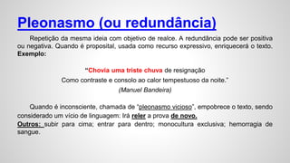 Pleonasmo (ou redundância)
Repetição da mesma ideia com objetivo de realce. A redundância pode ser positiva
ou negativa. Quando é proposital, usada como recurso expressivo, enriquecerá o texto.
Exemplo:
“Chovia uma triste chuva de resignação
Como contraste e consolo ao calor tempestuoso da noite.”
(Manuel Bandeira)
Quando é inconsciente, chamada de “pleonasmo vicioso”, empobrece o texto, sendo
considerado um vício de linguagem: Irá reler a prova de novo.
Outros: subir para cima; entrar para dentro; monocultura exclusiva; hemorragia de
sangue.
 