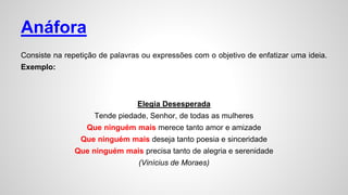Anáfora
Consiste na repetição de palavras ou expressões com o objetivo de enfatizar uma ideia.
Exemplo:
Elegia Desesperada
Tende piedade, Senhor, de todas as mulheres
Que ninguém mais merece tanto amor e amizade
Que ninguém mais deseja tanto poesia e sinceridade
Que ninguém mais precisa tanto de alegria e serenidade
(Vinícius de Moraes)
 