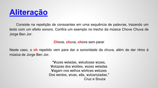 Aliteração
Consiste na repetição de consoantes em uma sequência de palavras, trazendo um
texto com um efeito sonoro. Confira um exemplo no trecho da música Chove Chuva de
Jorge Ben Jor:
Chove, chuva, chove sem parar
Neste caso, o ch repetido vem para dar a sonoridade da chuva, além de dar ritmo à
música de Jorge Ben Jor.
"Vozes veladas, veludosas vozes,
Volúpias dos violões, vozes veladas
Vagam nos velhos vórtices velozes
Dos ventos, vivas, vãs, vulcanizadas."
Cruz e Souza
 