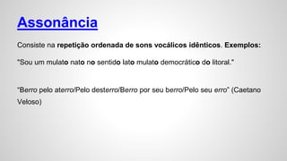 Assonância
Consiste na repetição ordenada de sons vocálicos idênticos. Exemplos:
"Sou um mulato nato no sentido lato mulato democrático do litoral."
“Berro pelo aterro/Pelo desterro/Berro por seu berro/Pelo seu erro” (Caetano
Veloso)
 