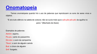 Onomatopeia
Temos onomatopeia quando há o uso de palavras que reproduzem os sons de seres vivos e
objetos.
“E era tudo silêncio na saleta de costura; não se ouvia mais que o plic-plic-plic-plic da agulha no
pano.” (Machado de Assis)
Exemplos de palavras:
Atchim: espirro.
Piu-piu: canto do passarinho
Din-don: o som da campainha
Tibum: o som de alguém caindo
Buá: o choro de alguém
Snif: fungado.
 