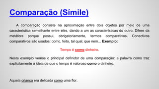Comparação (Símile)
A comparação consiste na aproximação entre dois objetos por meio de uma
característica semelhante entre eles, dando a um as características do outro. Difere da
metáfora porque possui, obrigatoriamente, termos comparativos. Conectivos
comparativos são usados: como, feito, tal qual, que nem... Exemplo:
Tempo é como dinheiro.
Neste exemplo vemos o principal definidor de uma comparação: a palavra como traz
explicitamente a ideia de que o tempo é valoroso como o dinheiro.
Aquela criança era delicada como uma flor.
 