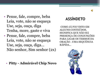 ASSÍNDETO
COMO JÁ FOI VISTO EM
ALGUNS CONTEÚDOS,
SIGNIFICA QUE NÃO HÁ
PRESENÇA DE CONJUNÇÕES
PARA LIGAR OS TERMOS DA
ORAÇÃO . UMA SEQUÊNCIA
RÁPIDA...
• Pense, fale, compre, beba
Leia, vote, não se esqueça
Use, seja, ouça, diga
Tenha, more, gaste e viva
• Pense, fale, compre, beba
Leia, vote, não se esqueça
Use, seja, ouça, diga...
Não senhor, Sim senhor (2x)
• Pitty - Admirável Chip Novo
 